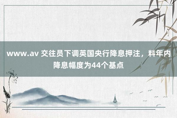 www.av 交往员下调英国央行降息押注，料年内降息幅度为44个基点