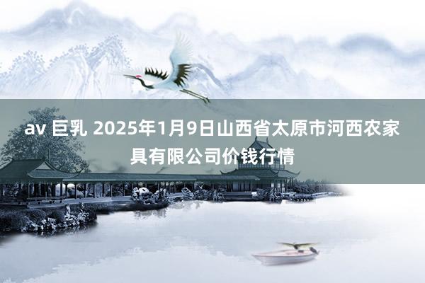 av 巨乳 2025年1月9日山西省太原市河西农家具有限公司价钱行情