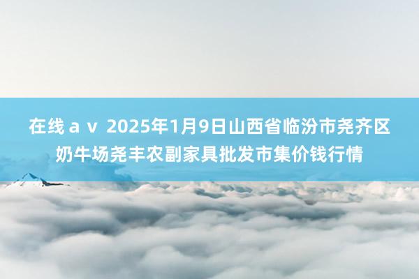 在线ａｖ 2025年1月9日山西省临汾市尧齐区奶牛场尧丰农副家具批发市集价钱行情