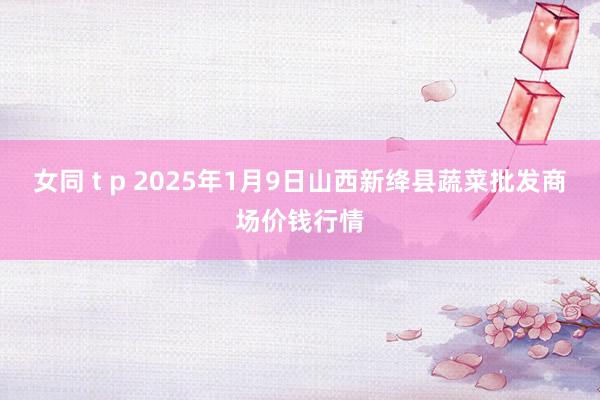 女同 t p 2025年1月9日山西新绛县蔬菜批发商场价钱行情