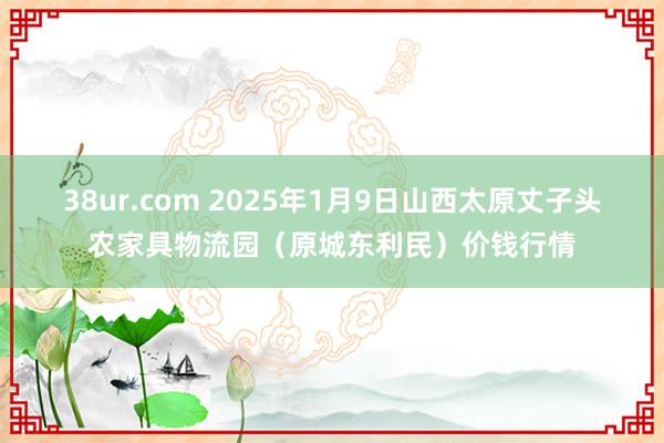 38ur.com 2025年1月9日山西太原丈子头农家具物流园（原城东利民）价钱行情