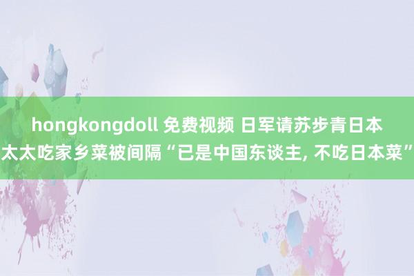 hongkongdoll 免费视频 日军请苏步青日本太太吃家乡菜被间隔“已是中国东谈主， 不吃日本菜”