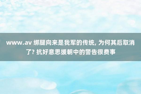 www.av 绑腿向来是我军的传统， 为何其后取消了? 抗好意思援朝中的警告很费事