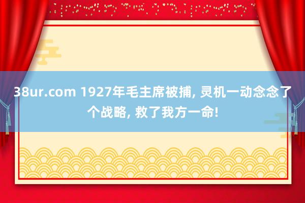 38ur.com 1927年毛主席被捕， 灵机一动念念了个战略， 救了我方一命!