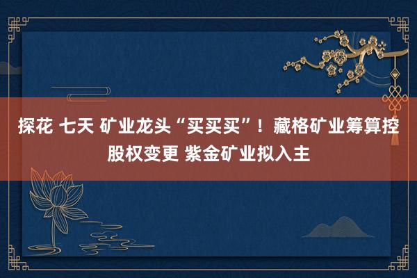 探花 七天 矿业龙头“买买买”！藏格矿业筹算控股权变更 紫金矿业拟入主