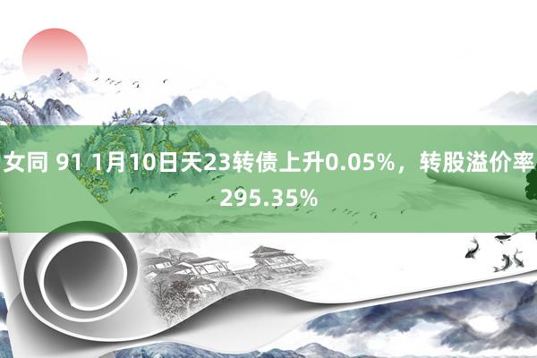 女同 91 1月10日天23转债上升0.05%，转股溢价率295.35%