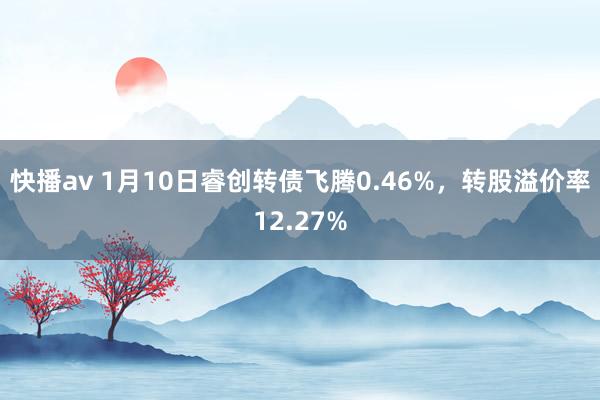 快播av 1月10日睿创转债飞腾0.46%，转股溢价率12.27%