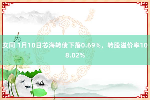 女同 1月10日芯海转债下落0.69%，转股溢价率108.02%