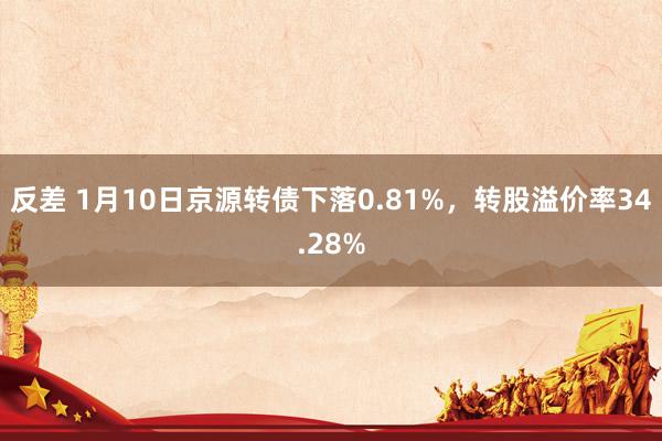 反差 1月10日京源转债下落0.81%，转股溢价率34.28%