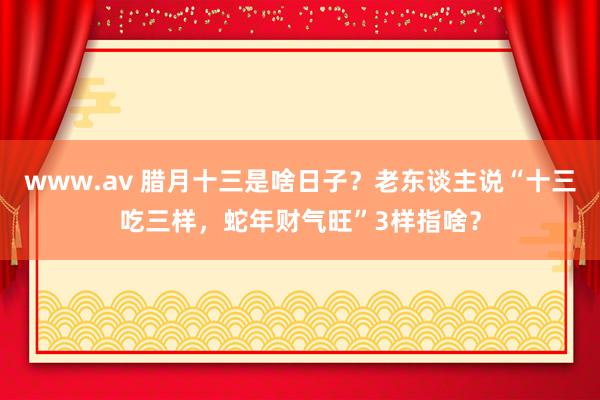 www.av 腊月十三是啥日子？老东谈主说“十三吃三样，蛇年财气旺”3样指啥？