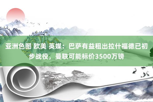 亚洲色图 欧美 英媒：巴萨有益租出拉什福德已初步战役，曼联可能标价3500万镑