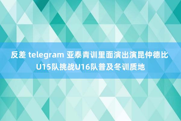 反差 telegram 亚泰青训里面演出演昆仲德比 U15队挑战U16队普及冬训质地