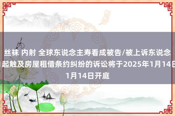 丝袜 内射 全球东说念主寿看成被告/被上诉东说念主的1起触及房屋租借条约纠纷的诉讼将于2025年1月14日开庭