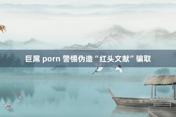 巨屌 porn 警惕伪造“红头文献”骗取