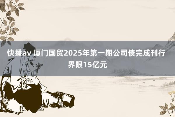 快播av 厦门国贸2025年第一期公司债完成刊行 界限15亿元