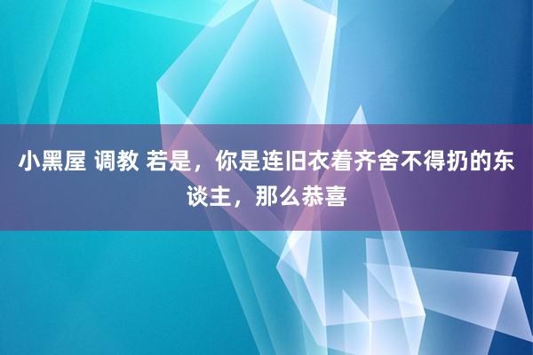 小黑屋 调教 若是，你是连旧衣着齐舍不得扔的东谈主，那么恭喜