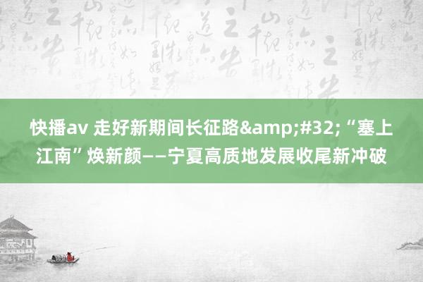 快播av 走好新期间长征路&#32;“塞上江南”焕新颜——宁夏高质地发展收尾新冲破