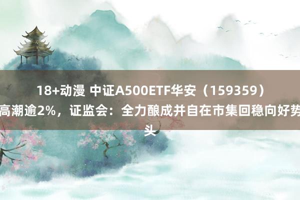 18+动漫 中证A500ETF华安（159359）冲高潮逾2%，证监会：全力酿成并自在市集回稳向好势头