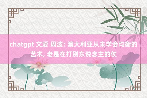 chatgpt 文爱 周波: 澳大利亚从未学会均衡的艺术， 老是在打别东说念主的仗