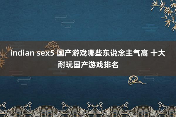 indian sex5 国产游戏哪些东说念主气高 十大耐玩国产游戏排名