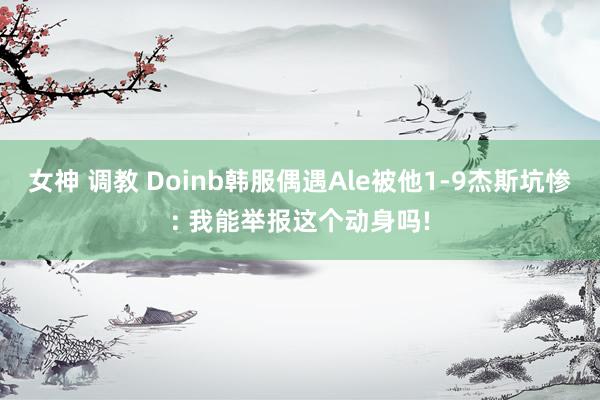 女神 调教 Doinb韩服偶遇Ale被他1-9杰斯坑惨: 我能举报这个动身吗!