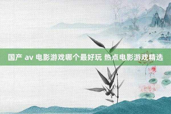 国产 av 电影游戏哪个最好玩 热点电影游戏精选