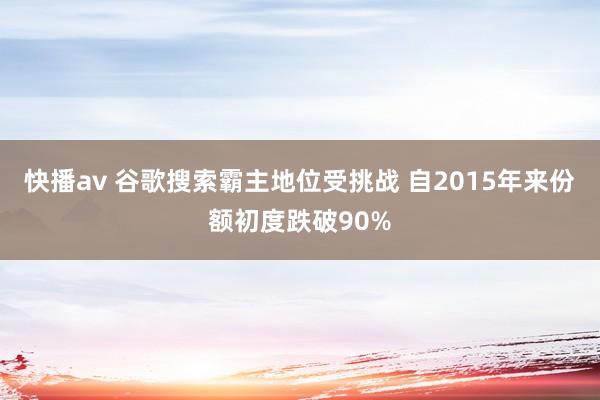 快播av 谷歌搜索霸主地位受挑战 自2015年来份额初度跌破90%