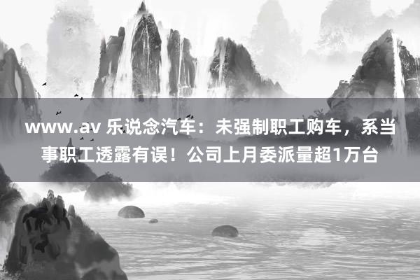 www.av 乐说念汽车：未强制职工购车，系当事职工透露有误！公司上月委派量超1万台