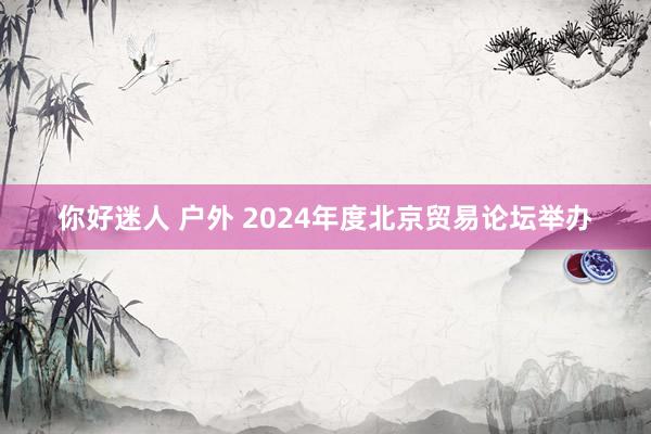 你好迷人 户外 2024年度北京贸易论坛举办