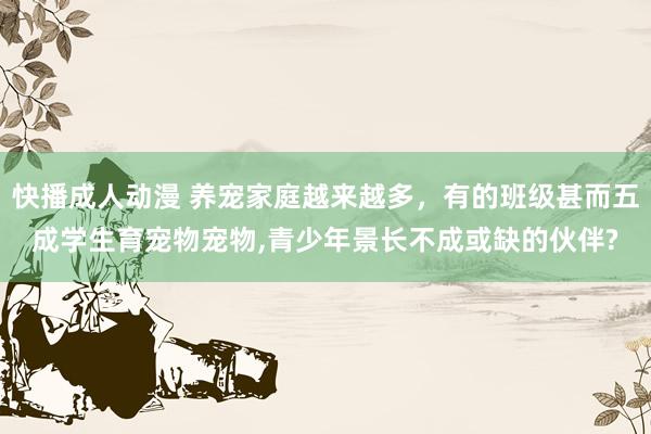 快播成人动漫 养宠家庭越来越多，有的班级甚而五成学生育宠物宠物,青少年景长不成或缺的伙伴?