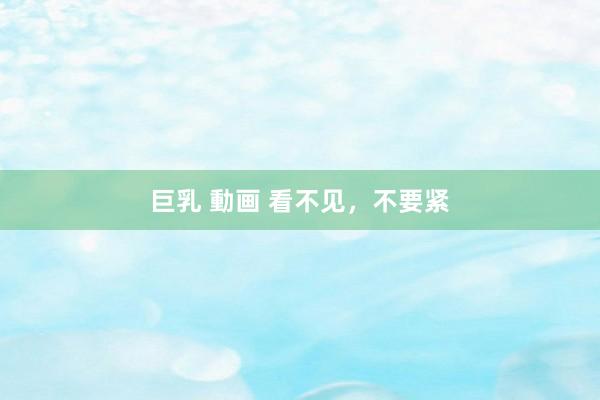 巨乳 動画 看不见，不要紧