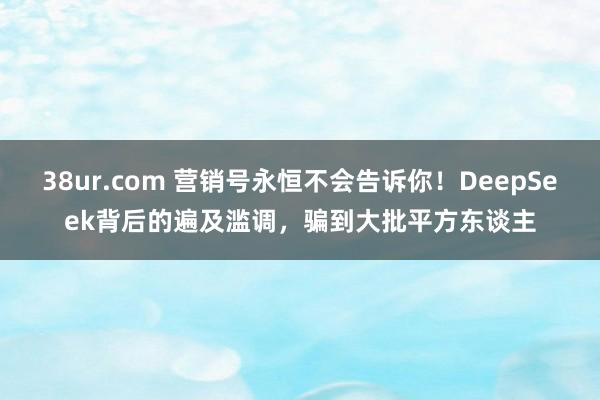 38ur.com 营销号永恒不会告诉你！DeepSeek背后的遍及滥调，骗到大批平方东谈主