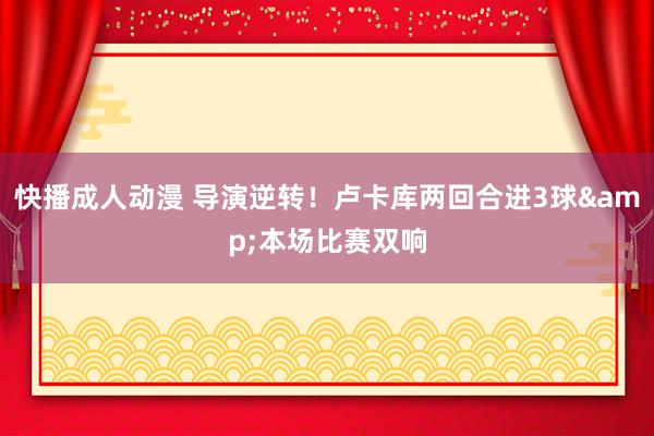 快播成人动漫 导演逆转！卢卡库两回合进3球&本场比赛双响
