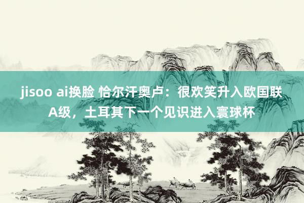 jisoo ai换脸 恰尔汗奥卢：很欢笑升入欧国联A级，土耳其下一个见识进入寰球杯