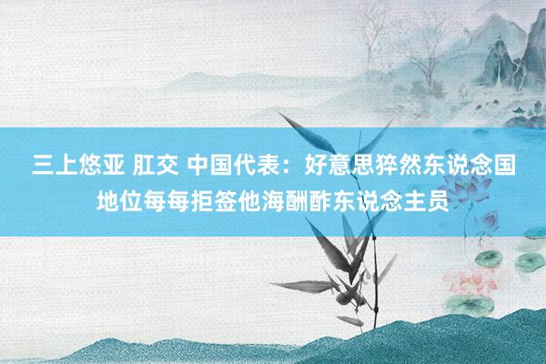 三上悠亚 肛交 中国代表：好意思猝然东说念国地位每每拒签他海酬酢东说念主员