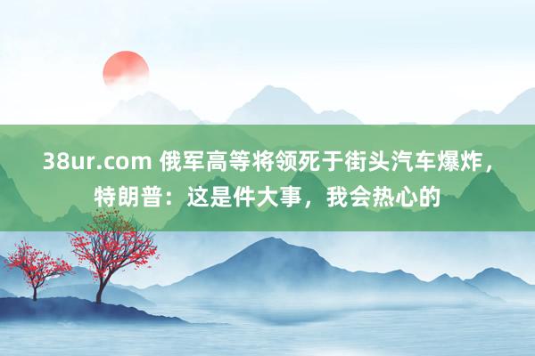 38ur.com 俄军高等将领死于街头汽车爆炸，特朗普：这是件大事，我会热心的