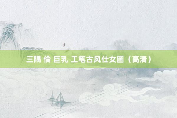 三隅 倫 巨乳 工笔古风仕女圖（高清）
