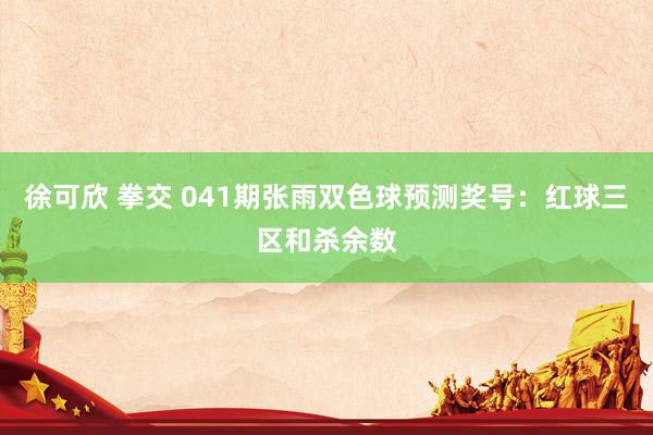 徐可欣 拳交 041期张雨双色球预测奖号：红球三区和杀余数